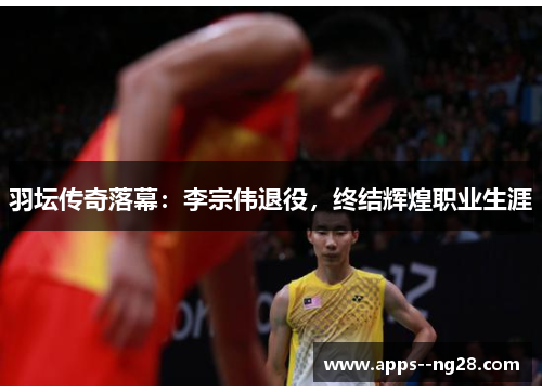 羽坛传奇落幕：李宗伟退役，终结辉煌职业生涯