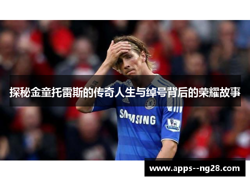 探秘金童托雷斯的传奇人生与绰号背后的荣耀故事