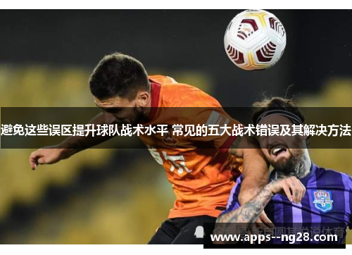 避免这些误区提升球队战术水平 常见的五大战术错误及其解决方法