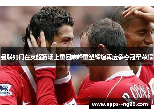 曼联如何在英超赛场上重回巅峰重塑辉煌再度争夺冠军荣耀