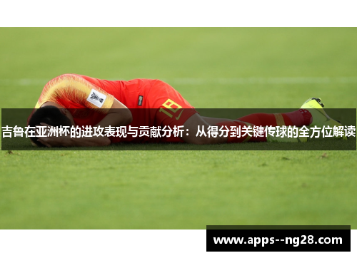 吉鲁在亚洲杯的进攻表现与贡献分析：从得分到关键传球的全方位解读
