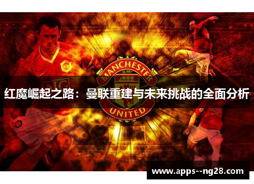 红魔崛起之路：曼联重建与未来挑战的全面分析