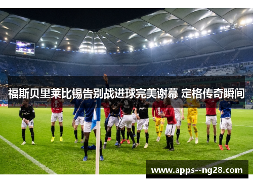 福斯贝里莱比锡告别战进球完美谢幕 定格传奇瞬间