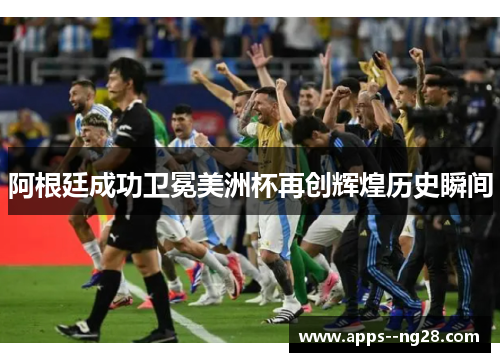 阿根廷成功卫冕美洲杯再创辉煌历史瞬间